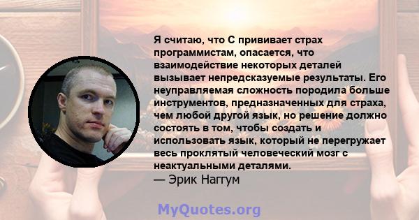 Я считаю, что C прививает страх программистам, опасается, что взаимодействие некоторых деталей вызывает непредсказуемые результаты. Его неуправляемая сложность породила больше инструментов, предназначенных для страха,