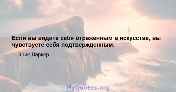 Если вы видите себя отраженным в искусстве, вы чувствуете себя подтвержденным.