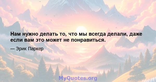 Нам нужно делать то, что мы всегда делали, даже если вам это может не понравиться.