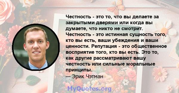 Честность - это то, что вы делаете за закрытыми дверями или когда вы думаете, что никто не смотрит. Честность - это истинная сущность того, кто вы есть, ваши убеждения и ваши ценности. Репутация - это общественное