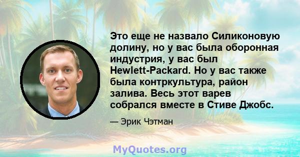 Это еще не назвало Силиконовую долину, но у вас была оборонная индустрия, у вас был Hewlett-Packard. Но у вас также была контркультура, район залива. Весь этот варев собрался вместе в Стиве Джобс.