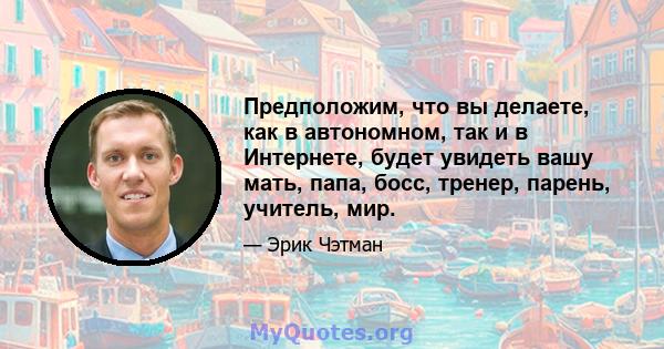 Предположим, что вы делаете, как в автономном, так и в Интернете, будет увидеть вашу мать, папа, босс, тренер, парень, учитель, мир.