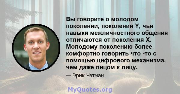 Вы говорите о молодом поколении, поколении Y, чьи навыки межличностного общения отличаются от поколения X. Молодому поколению более комфортно говорить что -то с помощью цифрового механизма, чем даже лицом к лицу.