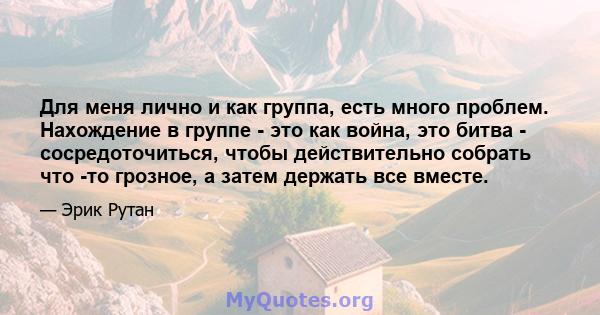 Для меня лично и как группа, есть много проблем. Нахождение в группе - это как война, это битва - сосредоточиться, чтобы действительно собрать что -то грозное, а затем держать все вместе.