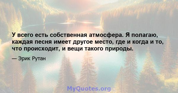 У всего есть собственная атмосфера. Я полагаю, каждая песня имеет другое место, где и когда и то, что происходит, и вещи такого природы.