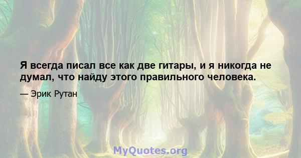 Я всегда писал все как две гитары, и я никогда не думал, что найду этого правильного человека.