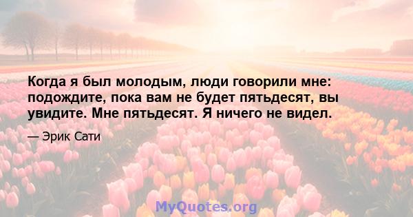 Когда я был молодым, люди говорили мне: подождите, пока вам не будет пятьдесят, вы увидите. Мне пятьдесят. Я ничего не видел.