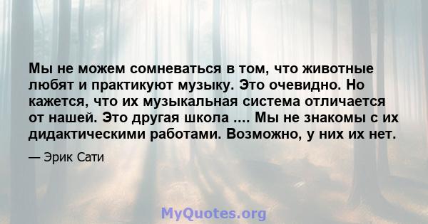 Мы не можем сомневаться в том, что животные любят и практикуют музыку. Это очевидно. Но кажется, что их музыкальная система отличается от нашей. Это другая школа .... Мы не знакомы с их дидактическими работами.