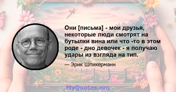 Они [письма] - мои друзья, некоторые люди смотрят на бутылки вина или что -то в этом роде - дно девочек - я получаю удары из взгляда на тип.