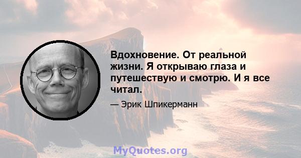 Вдохновение. От реальной жизни. Я открываю глаза и путешествую и смотрю. И я все читал.