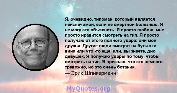 Я, очевидно, типоман, который является неизлечимой, если не смертной болезнью. Я не могу это объяснить. Я просто люблю, мне просто нравится смотреть на тип. Я просто получаю от этого полного удара: они мои друзья.