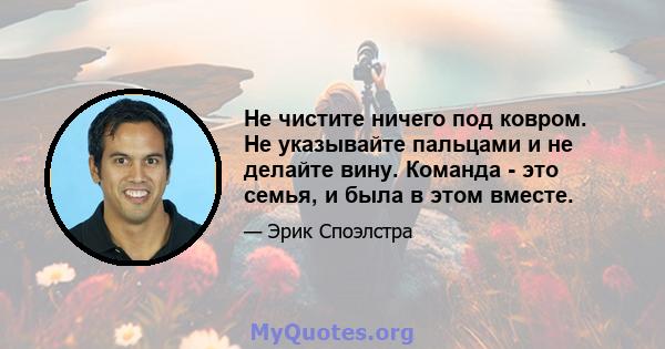 Не чистите ничего под ковром. Не указывайте пальцами и не делайте вину. Команда - это семья, и была в этом вместе.