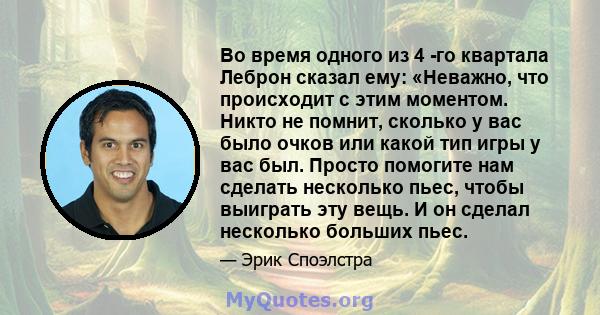 Во время одного из 4 -го квартала Леброн сказал ему: «Неважно, что происходит с этим моментом. Никто не помнит, сколько у вас было очков или какой тип игры у вас был. Просто помогите нам сделать несколько пьес, чтобы