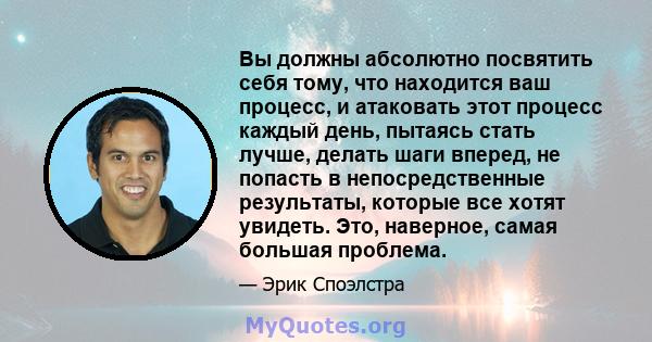 Вы должны абсолютно посвятить себя тому, что находится ваш процесс, и атаковать этот процесс каждый день, пытаясь стать лучше, делать шаги вперед, не попасть в непосредственные результаты, которые все хотят увидеть.