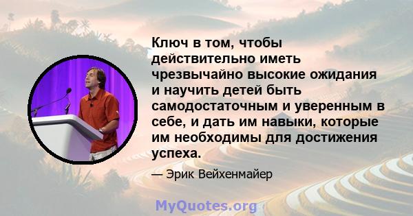 Ключ в том, чтобы действительно иметь чрезвычайно высокие ожидания и научить детей быть самодостаточным и уверенным в себе, и дать им навыки, которые им необходимы для достижения успеха.