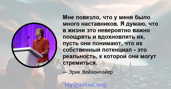 Мне повезло, что у меня было много наставников. Я думаю, что в жизни это невероятно важно поощрять и вдохновлять их, пусть они понимают, что их собственный потенциал - это реальность, к которой они могут стремиться.