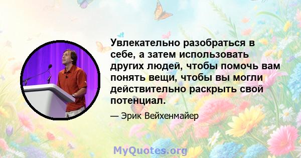 Увлекательно разобраться в себе, а затем использовать других людей, чтобы помочь вам понять вещи, чтобы вы могли действительно раскрыть свой потенциал.