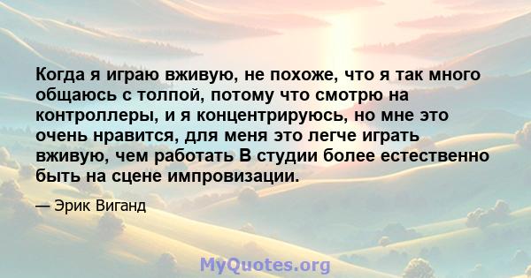 Когда я играю вживую, не похоже, что я так много общаюсь с толпой, потому что смотрю на контроллеры, и я концентрируюсь, но мне это очень нравится, для меня это легче играть вживую, чем работать В студии более