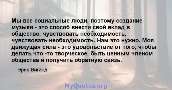 Мы все социальные люди, поэтому создание музыки - это способ внести свой вклад в общество, чувствовать необходимость, чувствовать необходимость. Нам это нужно. Моя движущая сила - это удовольствие от того, чтобы делать