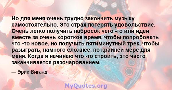 Но для меня очень трудно закончить музыку самостоятельно. Это страх потерять удовольствие. Очень легко получить набросок чего -то или идеи вместе за очень короткое время, чтобы попробовать что -то новое, но получить