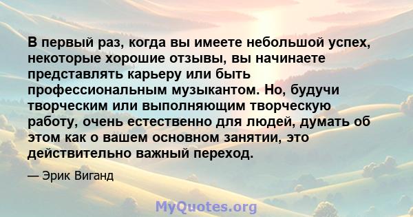 В первый раз, когда вы имеете небольшой успех, некоторые хорошие отзывы, вы начинаете представлять карьеру или быть профессиональным музыкантом. Но, будучи творческим или выполняющим творческую работу, очень естественно 