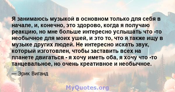 Я занимаюсь музыкой в ​​основном только для себя в начале, и, конечно, это здорово, когда я получаю реакцию, но мне больше интересно услышать что -то необычное для моих ушей, и это то, что я также ищу в музыке других