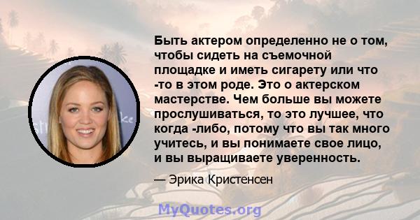 Быть актером определенно не о том, чтобы сидеть на съемочной площадке и иметь сигарету или что -то в этом роде. Это о актерском мастерстве. Чем больше вы можете прослушиваться, то это лучшее, что когда -либо, потому что 