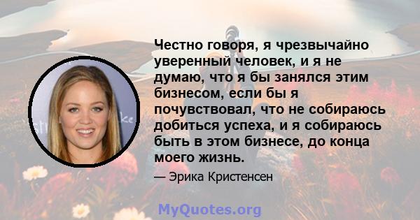 Честно говоря, я чрезвычайно уверенный человек, и я не думаю, что я бы занялся этим бизнесом, если бы я почувствовал, что не собираюсь добиться успеха, и я собираюсь быть в этом бизнесе, до конца моего жизнь.