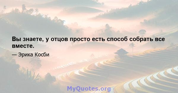 Вы знаете, у отцов просто есть способ собрать все вместе.