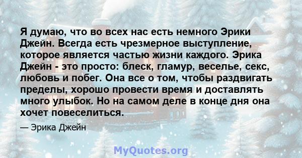 Я думаю, что во всех нас есть немного Эрики Джейн. Всегда есть чрезмерное выступление, которое является частью жизни каждого. Эрика Джейн - это просто: блеск, гламур, веселье, секс, любовь и побег. Она все о том, чтобы