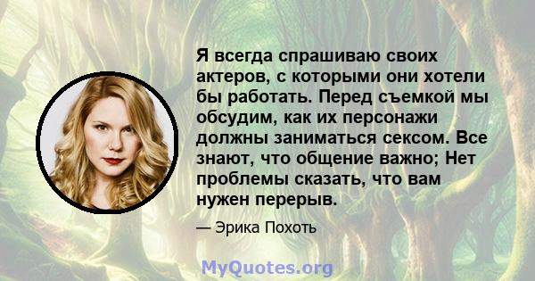 Я всегда спрашиваю своих актеров, с которыми они хотели бы работать. Перед съемкой мы обсудим, как их персонажи должны заниматься сексом. Все знают, что общение важно; Нет проблемы сказать, что вам нужен перерыв.