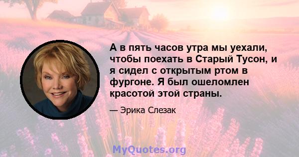 А в пять часов утра мы уехали, чтобы поехать в Старый Тусон, и я сидел с открытым ртом в фургоне. Я был ошеломлен красотой этой страны.