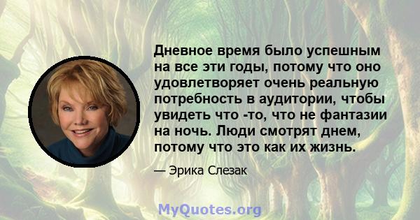 Дневное время было успешным на все эти годы, потому что оно удовлетворяет очень реальную потребность в аудитории, чтобы увидеть что -то, что не фантазии на ночь. Люди смотрят днем, потому что это как их жизнь.