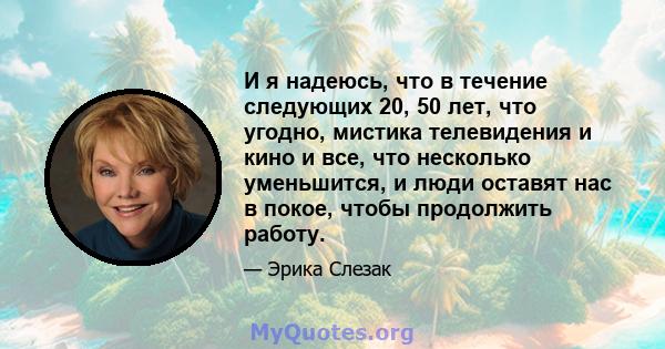 И я надеюсь, что в течение следующих 20, 50 лет, что угодно, мистика телевидения и кино и все, что несколько уменьшится, и люди оставят нас в покое, чтобы продолжить работу.