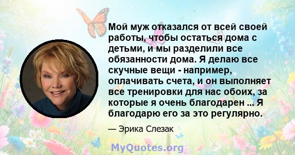 Мой муж отказался от всей своей работы, чтобы остаться дома с детьми, и мы разделили все обязанности дома. Я делаю все скучные вещи - например, оплачивать счета, и он выполняет все тренировки для нас обоих, за которые я 