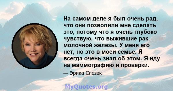 На самом деле я был очень рад, что они позволили мне сделать это, потому что я очень глубоко чувствую, что выжившие рак молочной железы. У меня его нет, но это в моей семье. Я всегда очень знал об этом. Я иду на