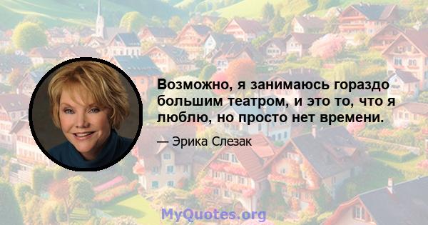 Возможно, я занимаюсь гораздо большим театром, и это то, что я люблю, но просто нет времени.