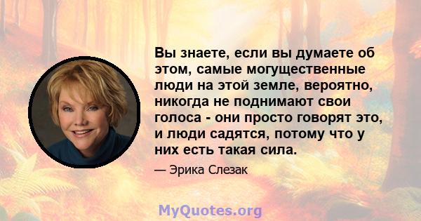 Вы знаете, если вы думаете об этом, самые могущественные люди на этой земле, вероятно, никогда не поднимают свои голоса - они просто говорят это, и люди садятся, потому что у них есть такая сила.