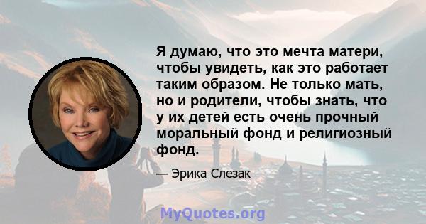 Я думаю, что это мечта матери, чтобы увидеть, как это работает таким образом. Не только мать, но и родители, чтобы знать, что у их детей есть очень прочный моральный фонд и религиозный фонд.