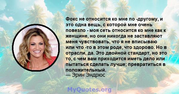 Фокс не относится ко мне по -другому, и это одна вещь, с которой мне очень повезло - моя сеть относится ко мне как к женщине, но они никогда не заставляют меня чувствовать, что я не вписываю или что -то в этом роде, что 