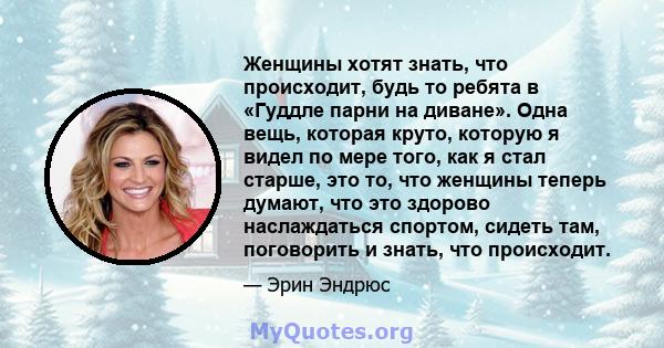 Женщины хотят знать, что происходит, будь то ребята в «Гуддле парни на диване». Одна вещь, которая круто, которую я видел по мере того, как я стал старше, это то, что женщины теперь думают, что это здорово наслаждаться