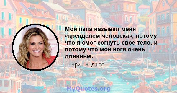 Мой папа называл меня «кренделем человека», потому что я смог согнуть свое тело, и потому что мои ноги очень длинные.