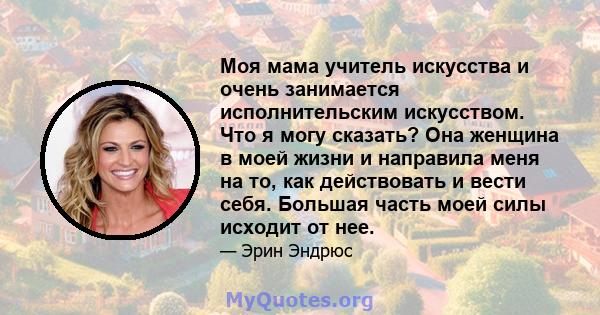 Моя мама учитель искусства и очень занимается исполнительским искусством. Что я могу сказать? Она женщина в моей жизни и направила меня на то, как действовать и вести себя. Большая часть моей силы исходит от нее.