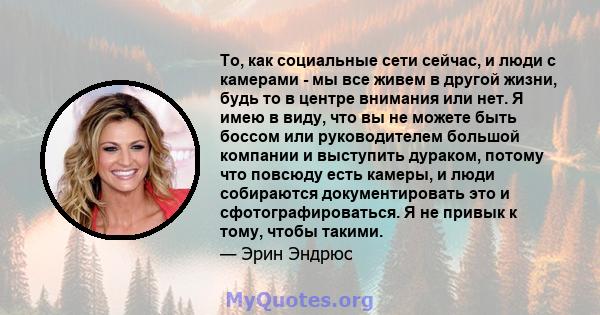 То, как социальные сети сейчас, и люди с камерами - мы все живем в другой жизни, будь то в центре внимания или нет. Я имею в виду, что вы не можете быть боссом или руководителем большой компании и выступить дураком,