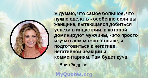 Я думаю, что самое большое, что нужно сделать - особенно если вы женщина, пытающаяся добиться успеха в индустрии, в которой доминируют мужчины, - это просто изучать как можно больше, и подготовиться к негативе,