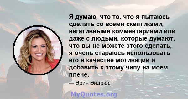 Я думаю, что то, что я пытаюсь сделать со всеми скептиками, негативными комментариями или даже с людьми, которые думают, что вы не можете этого сделать, я очень стараюсь использовать его в качестве мотивации и добавить