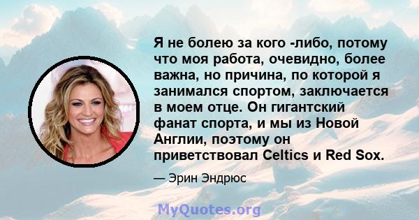 Я не болею за кого -либо, потому что моя работа, очевидно, более важна, но причина, по которой я занимался спортом, заключается в моем отце. Он гигантский фанат спорта, и мы из Новой Англии, поэтому он приветствовал