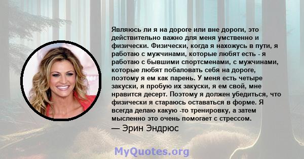 Являюсь ли я на дороге или вне дороги, это действительно важно для меня умственно и физически. Физически, когда я нахожусь в пути, я работаю с мужчинами, которые любят есть - я работаю с бывшими спортсменами, с