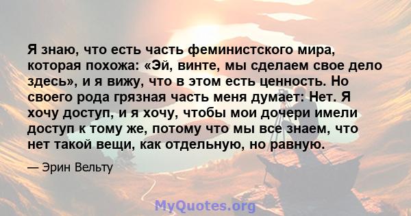 Я знаю, что есть часть феминистского мира, которая похожа: «Эй, винте, мы сделаем свое дело здесь», и я вижу, что в этом есть ценность. Но своего рода грязная часть меня думает: Нет. Я хочу доступ, и я хочу, чтобы мои