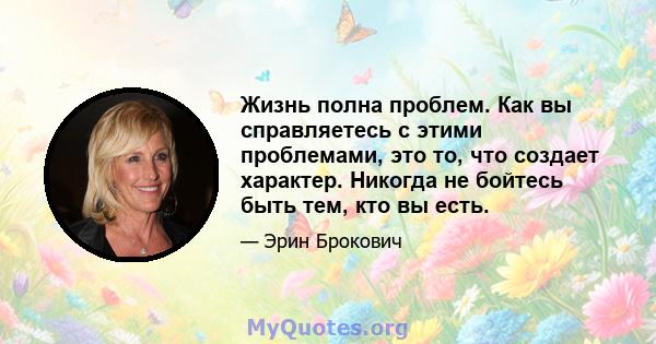 Жизнь полна проблем. Как вы справляетесь с этими проблемами, это то, что создает характер. Никогда не бойтесь быть тем, кто вы есть.